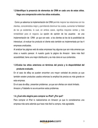 1.2 Identifique la presencia de elementos de CRM en cada uno de estos sitios.
   Haga una comparación entre los sitios evaluados.


 Como ya sabemos la implementación de CRM permite mejorar las relaciones con los
clientes, conociéndolos mejor y permitiendo disminuir los costos, aumentar la fidelidad
de los ya existentes, lo cual, en ambos casos, significa mayores ventas y más
rentabilidad para el negocio. .La opción de opinión de los usuarios             es una
implementación de CRM ya que con esto a los clientes se les da la posibilidad de
interactuar, al evaluar los producto el cliente esto también es implementada por las 4
empresas analizadas.
Al analizar las páginas web de estas empresas hay algunas que son más amenas que
otras a nuestro parecer. A nuestro gusto la página de Amazon tiene más fácil
accesibilidad, tiene una mejor distribución y es más clara en sus contenidos.


1.3 Evalúe los sitios anteriores en términos del precio y la disponibilidad del
   producto evaluado.
En el caso de eBay se pueden encontrar una mayor variedad de precios ya que
también existen productos usados entonces la amplitud de precios es más grande en
esta empresa.
En el caso de eBay presentan problemas ya que son ofertas con stock limitado.
Amazon y Falabella no se encuentran estos problemas.


1.4 ¿Cual sitio elegiría para comprar su iPad? ¿Por qué?
Para comprar el iPad lo realizaríamos en Amazon ya que lo consideramos una
empresa más seria además que hace más fácil tu compra, más agradable.




                                                                                     5
 