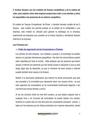 3. Analice Amazon con los modelos de fuerzas competitivas y de la cadena de
valor, para explicar cómo esta empresa proporciona valor a sus clientes y cómo
ha respondido a las presiones de su entorno competitivo.


El modelo de “fuerzas Competitivas” de Porter o también llamado modelo de las 5
fuerzas, este modelo nos permite analizar en el ámbito de la rentabilidad a una
empresa, este modelo es utilizado para generar la estrategia de la empresa,
examinando las empresas que compiten en la misma industria y estudiando factores
internos en la empresa.

Las 5 fuerzas son:

   A) Poder de negociación de los Compradores o Clientes.

   Los clientes de esta empresa son múltiples y gracias a la tecnología se pueden
   abarcar en grandes dimensiones geográficas, más bien los consumidores pueden
   estar repartidos por todo el mundo. Cabe destacar que las personas que tienen
   acceso a Internet son personas que han tenido acceso a educación o que su país
   tenga algún tipo de desarrollo, ya que al momento de tener acceso a Internet
   pueden también tener acceso a la Amazon.

   Debido a la abrumante penetración que Internet ha tenido provocando que este
   sea accesible y la comodidad que representa hacer una compra online, es que
   este segmento de compradores se ha incrementado fuertemente llegando a ser
   una forma de compra familiar y común.

   Al ser las compras online es más fácil comprar, ya que desde cualquier sitio a
   cualquier hora y sin moverse del computador se puede realizar una compra,
   teniendo en cuenta esto es más fácil para los compradores comparen precios y
   optar por las empresa que les ofrezca productos con mayores descuentos, siendo


                                                                                8
 