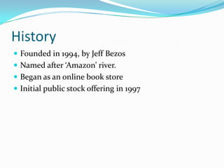 History
 Founded in 1994, by Jeff Bezos
 Named after ‘Amazon’ river.
 Began as an online book store
 Initial public stock offering in 1997
 