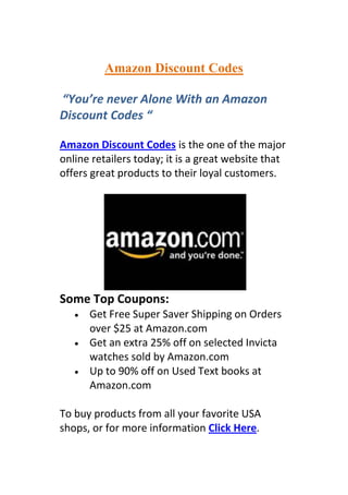 Amazon Discount Codes

“You’re never Alone With an Amazon
Discount Codes “

Amazon Discount Codes is the one of the major
online retailers today; it is a great website that
offers great products to their loyal customers.




Some Top Coupons:
      Get Free Super Saver Shipping on Orders
      over $25 at Amazon.com
      Get an extra 25% off on selected Invicta
      watches sold by Amazon.com
      Up to 90% off on Used Text books at
      Amazon.com

To buy products from all your favorite USA
shops, or for more information Click Here.
 