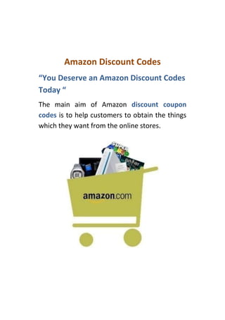 Amazon Discount Codes
“You Deserve an Amazon Discount Codes
Today “
The main aim of Amazon discount coupon
codes is to help customers to obtain the things
which they want from the online stores.
 