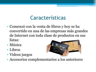 Características
• Comenzó con la venta de libros y hoy se ha
  convertido en una de las empresas más grandes
  de Internet con toda clase de productos en sus
  listas:
• Música
• Libros
• Videos juegos
• Accesorios complementarios a los anteriores
 