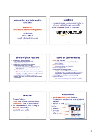 Information and information                                                             last time
             systems                                                • we considered some general features
                                                                      of what makes Google successful
             Module 2 –                                             • and you were asked to consider
   successful information systems
                  Ian Ruthven
                office LT12.16
          email: ir@cis.strath.ac.uk

                                 1                                                                   2




       some of your reasons                                                 some of your reasons
• compared to physical shops                                        • good user interface
  – can send products anywhere in world                                – searching, browsing and suggestion facilities
  – site features such as reviews                                      – neutral colours
• compared to other e-commerce sites                                • bad user interface
  – localised shopping (.co.uk, .com, etc)
     • saves costs on shipping, shop in different languages
                                                                       – cluttered, confusing, lots of scrolling
     • but consistent layout across different parts of site and     • reviews on products
       different domains
  – breadth of database and connection to other sellers             • advertising vs. no advertising
     • good: can find things Amazon does not stock directly, used      – can gain revenue (c.f. Amazon mastercard)
       items are cheaper                                               – some groups argued lack of advertising increases trust
     • bad: maybe confusing for people (think buying Amazon, but
       buying from someone else)                                       – confusion over how much advertising Amazon does
  – ease of use (one-click shopping for example)                    • reliability (or at least perceived reliability)
  – security (also ability to track purchases makes site feel       • personalisation
    more secure)
                                                                       – wish lists, recommendations, personalised stores, etc
                                 3                                                                   4




                       Amazon                                                           competitors
                                                                    • www.bookshop.co.uk (Internet
• Amazon’s tasks                                                      Bookshop – pre-Amazon, now WHSmith
  – user task: to allow you to buy things                             owned)
  – developers’ task: to sell you things                            • 3 ways to find
• but lots of sites do this, so why is                              books
  Amazon successful?                                                • search
• start with user tasks                                             • browse
                                                                    • offers

                                 5                                                                   6




                                                                                                                                  1