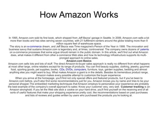 How Amazon Works

 In 1995, Amazon.com sold its first book, which shipped from Jeff Bezos' garage in Seattle. In 2006, Amazon.com sells a lot
   more than books and has sites serving seven countries, with 21 fulfillment centers around the globe totaling more than 9
                                            million square feet of warehouse space.
  The story is an e-commerce dream, and Jeff Bezos was Time magazine's Person of the Year in 1999. The innovation and
 business savvy that sustains Amazon.com is legendary and, at times, controversial: The company owns dozens of patents
  on e-commerce processes that some argue should remain in the public domain. In this article, we'll find out what Amazon
   does, what makes it different from other e-commerce Web sites and how its technology infrastructure supports its multi-
                                                pronged approach to online sales.
                                                        Amazon.com Basics
Amazon.com sells lots and lots of stuff. The direct Amazon-to-buyer sales approach is really no different from what happens
 at most other large, online retailers except for its range of products. You can find beauty supplies, clothing, jewelry, gourmet
   food, sporting goods, pet supplies, books, CDs, DVDs, computers, furniture, toys, garden supplies, bedding and almost
  anything else you might want to buy. What makes Amazon a giant is in the details. Besides its tremendous product range,
                           Amazon makes every possible attempt to customize the buyer experience.
       When you arrive at the homepage, you'll find not only special offers and featured products, but if you've been to
 Amazon.com before, you'll also find some recommendations just for you. Amazon knows you by name and tries to be your
 personal shopper.The embedded marketing techniques that Amazon employs to personalize your experience are probably
the best example of the company's overall approach to sales: Know your customer very, very well. Customer tracking is an
  Amazon stronghold. If you let the Web site stick a cookie on your hard drive, you'll find yourself on the receiving end of all
  sorts of useful features that make your shopping experience pretty cool, like recommendations based on past purchases
                and lists of reviews and guides written by users who purchased the products you're looking at.
 