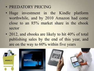 • PREDATORY PRICING
• Huge investment in the Kindle platform
  worthwhile, and by 2010 Amazon had come
  close to an 85% market share in the ebook
  sector
• 2012, and ebooks are likely to hit 40% of total
  publishing sales by the end of this year, and
  are on the way to 60% within five years
 