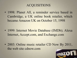 ACQUISITIONS

• 1998: Planet All, a reminder service based in
  Cambridge, a UK online book retailer, which
  became Amazon UK on October 15, 1998

• 1999: Internet Movie Database (IMDb); Alexa
  Internet, Accept.com, and Exchange.com

• 2003: Online music retailer CD Now By 2011,
  the web site cdnow.com
 