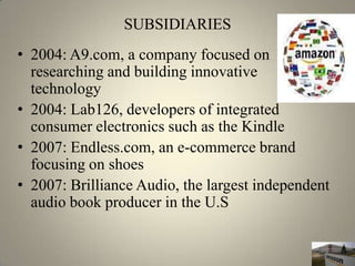 SUBSIDIARIES
• 2004: A9.com, a company focused on
  researching and building innovative
  technology
• 2004: Lab126, developers of integrated
  consumer electronics such as the Kindle
• 2007: Endless.com, an e-commerce brand
  focusing on shoes
• 2007: Brilliance Audio, the largest independent
  audio book producer in the U.S
 