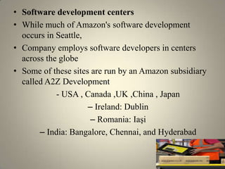 • Software development centers
• While much of Amazon's software development
  occurs in Seattle,
• Company employs software developers in centers
  across the globe
• Some of these sites are run by an Amazon subsidiary
  called A2Z Development
            - USA , Canada ,UK ,China , Japan
                     – Ireland: Dublin
                      – Romania: Iaşi
       – India: Bangalore, Chennai, and Hyderabad
 