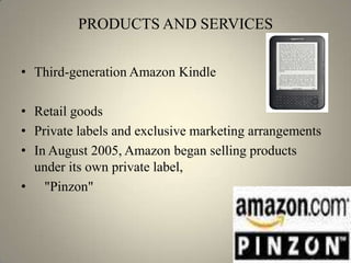 PRODUCTS AND SERVICES


• Third-generation Amazon Kindle

• Retail goods
• Private labels and exclusive marketing arrangements
• In August 2005, Amazon began selling products
  under its own private label,
• "Pinzon"
 