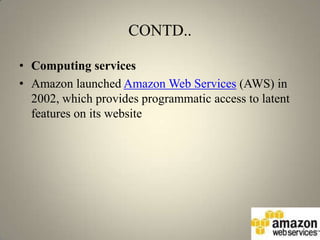 CONTD..

• Computing services
• Amazon launched Amazon Web Services (AWS) in
  2002, which provides programmatic access to latent
  features on its website
 