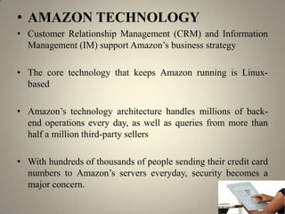 • AMAZON TECHNOLOGY
• Customer Relationship Management (CRM) and Information
  Management (IM) support Amazon’s business strategy

• The core technology that keeps Amazon running is Linux-
  based

• Amazon’s technology architecture handles millions of back-
  end operations every day, as well as queries from more than
  half a million third-party sellers

• With hundreds of thousands of people sending their credit card
  numbers to Amazon’s servers everyday, security becomes a
  major concern.
 