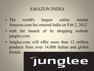 AMAZON INDIA

• The     world's  largest   online    retailer
  Amazon.com Inc entered India on Feb 2, 2012
• with the launch of its shopping website
  junglee.com
• Junglee.com will offer more than 12 million
  products from over 14,000 Indian and global
  brands,
 