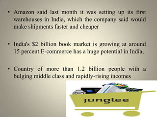• Amazon said last month it was setting up its first
  warehouses in India, which the company said would
  make shipments faster and cheaper

• India's $2 billion book market is growing at around
  15 percent E-commerce has a huge potential in India,

• Country of more than 1.2 billion people with a
  bulging middle class and rapidly-rising incomes
 