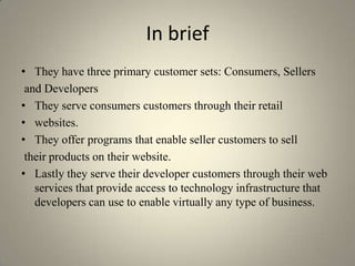 In brief
• They have three primary customer sets: Consumers, Sellers
 and Developers
• They serve consumers customers through their retail
• websites.
• They offer programs that enable seller customers to sell
 their products on their website.
• Lastly they serve their developer customers through their web
   services that provide access to technology infrastructure that
   developers can use to enable virtually any type of business.
 