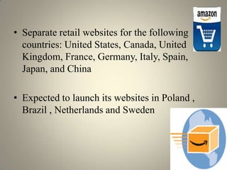 • Separate retail websites for the following
  countries: United States, Canada, United
  Kingdom, France, Germany, Italy, Spain,
  Japan, and China

• Expected to launch its websites in Poland ,
  Brazil , Netherlands and Sweden
 