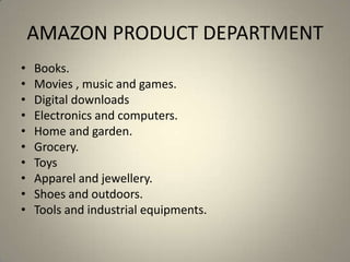 AMAZON PRODUCT DEPARTMENT
•   Books.
•   Movies , music and games.
•   Digital downloads
•   Electronics and computers.
•   Home and garden.
•   Grocery.
•   Toys
•   Apparel and jewellery.
•   Shoes and outdoors.
•   Tools and industrial equipments.
 