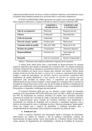 empresas precisarão investir em novas e criativas estruturas logísticas, como forma de vencer
os desafios deste fantástico mundo novo, de forma eficaz e com custos competitivos.
FLEURY & MONTEIRO (2000) apresentam um quadro com as principais diferenças
entre a logística tradicional e a logística utilizada em rede no Comércio Eletrônico B2C:
LOGÍSTICA
TRADICIONAL
LOGÍSTICA DO
E-COMMERCE
Tipo de carregamento Paletizado Pequenos pacotes
Clientes Conhecidos Desconhecidos
Estilo da demanda Empurrada Puxada
Fluxo do estoque / pedido Unidirecional Bidirecional
Tamanho médio do pedido Mais de $ 1000 Menos de $ 100
Destinos dos pedidos Concentrados Altamente dispersos
Responsabilidade Um único elo Toda cadeia de
suprimentos
Demanda Estável e consistente Incerta e fragmentada
Tabela 1: diferenças entre logística tradicional e logística do E-commerce
A análise desta tabela deixa clara a necessidade de desenvolvimento de sistemas
logísticos específicos para atender as demandas do e-commerce B2C. Os sistemas atualmente
existentes certamente não se adequam às características deste novo conceito. Por esta razão há
uma forte tendência em buscar novos arranjos para enfrentar este desafio. Muitos destes
arranjos envolvem três tipos de atores: a empresa de e-commerce, responsável pela seleção,
compra e venda das mercadorias, um operador logístico especializado, responsável pelo
atendimento do pedido (fulfillment) e uma empresa de courrier ou entrega expressa,
responsável pela atividade de entrega física. A experiência tem demonstrado que
diferentemente do que se possa imaginar, o maior gargalo do e-commerce não se encontra na
atividade de entrega física porta a porta, mas sim na atividade de fulfillment (atendimento do
pedido), que compreende o processamento do pedido, a gestão do estoque, a coordenação dos
fornecedores e a separação e embalagem das mercadorias.
O Comércio Eletrônico B2B, por sua vez, abrange o maior volume de transações
conforme já foi demonstrado. MÜLLER (2002) prevê que, em 2003, o B2B será responsável
por 90% do faturamento do comércio eletrônico do mundo. Seus principais mercados
comerciais de atuação são o mercado de venda, o mercado de compra e as trocas eletrônicas.
Para o desenvolvimento dessa extensão do Comércio Eletrônico será fundamental o
investimento em soluções de integração com os parceiros e operadores logísticos, com o
objetivo da otimização de rotas e a utilização de ativos. Parcerias estratégicas "ganha-ganha"
devem ser criadas com o objetivo de possibilitar a confiança necessária para o
compartilhamento de informações entre os parceiros integrantes da cadeia de valor.
6. Estudo de Caso
Como o comércio eletrônico está intimamente ligado à tecnologia da informação,
entrevistamos um auditor de sistemas a fim de conhecer experiências verídicas do
funcionamento de alguns portais. Nosso entrevistado foi o Professor Doutor Carlos Hideo
Arima, docente do Departamento de Contabilidade e Atuária da Faculdade de Economia,
 