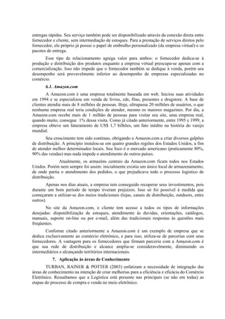 entregas rápidas. Seu serviço também pode ser disponibilizado através da conexão direta entre
fornecedor e cliente, sem intermediação de estoques. Para a prestação de serviços diretos pelo
fornecedor, ele próprio já possui o papel de embrulho personalizado (da empresa virtual) e os
pacotes de entrega.
Esse tipo de relacionamento agrega valor para ambos: o fornecedor dedica-se à
produção e distribuição dos produtos enquanto a empresa virtual preocupa-se apenas com a
comercialização. Isso não impede que o fornecedor também se dedique à venda, porém seu
desempenho será provavelmente inferior ao desempenho de empresas especializadas no
comércio.
6.1. Amazon.com
A Amazon.com é uma empresa totalmente baseada em web. Iniciou suas atividades
em 1994 e se especializou em venda de livros, cds, fitas, presentes e drugstore. A base de
clientes atendia mais de 8 milhões de pessoas. Hoje, ultrapassa 20 milhões de usuários, o que
nenhuma empresa real teria condições de atender, mesmo os maiores magazines. Por dia, a
Amazon.com recebe mais de 1 milhão de pessoas para visitar seu site, uma empresa real,
quando muito, consegue 1% dessa visita. Como já citado anteriormente, entre 1995 e 1999, a
empresa obteve um faturamento de US$ 1,7 bilhões, um fato inédito na história do varejo
mundial.
Seu crescimento tem sido contínuo, obrigando a Amazon.com a criar diversos galpões
de distribuição. A princípio instalou-se em quatro grandes regiões dos Estados Unidos, a fim
de atender melhor determinados locais. Seu foco é o mercado americano (praticamente 80%,
90% das vendas) mas nada impede o atendimento de outros países.
Atualmente, os armazéns centrais da Amazon.com ficam todos nos Estados
Unidos. Porém nem sempre foi assim: inicialmente existia um único local de armazenamento,
de onde partia o atendimento dos pedidos, o que prejudicava todo o processo logístico de
distribuição.
Apenas nos dias atuais, a empresa tem conseguido recuperar seus investimentos, pois
durante um bom período de tempo tiveram prejuízos. Isso só foi possível à medida que
começaram a utilizar-se dos meios tradicionais (lojas, canais de distribuição, outdoors, entre
outros).
No site da Amazon.com, o cliente tem acesso a todos os tipos de informações
desejadas: disponibilização de estoques, atendimento às duvidas, orientações, catálogos,
manuais, suporte on-line ou por e-mail, além das tradicionais respostas às questões mais
freqüentes.
Conforme citado anteriormente a Amazon.com é um exemplo de empresa que se
dedica exclusivamente ao comércio eletrônico, e para isso, utiliza-se de parcerias com seus
fornecedores. A vantagem para os fornecedores que firmam parceria com a Amazon.com é
que sua rede de distribuição e alcance amplia-se consideravelmente, diminuindo os
intermediários e alcançando territórios internacionais.
7. Aplicação às áreas de Conhecimento
TURBAN, RAINER & POTTER (2003) enfatizam a necessidade de integração das
áreas de conhecimento na intenção de criar melhorias para a eficiência e eficácia do Comércio
Eletrônico. Ressaltamos que a Logística está presente nas principais (se não em todas) as
etapas do processo de compra e venda no meio eletrônico.
 