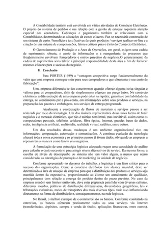 A Contabilidade também está envolvida em várias atividades do Comércio Eletrônico.
O projeto do sistema de pedidos e sua relação com a gestão de estoque requerem atenção
especial dos contadores. Cobranças e pagamentos também se relacionam com a
Contabilidade, determinando as alocações de custos e lucros. Faz-se necessária construção de
um sistema de custo / benefício e justificativas de quais produtos / serviços realizar on-line e a
criação de um sistema de compensações, fatores críticos para o êxito do Comércio Eletrônico.
O Gerenciamento de Produção e a Área de Operações, em geral, exigem uma cadeia
de suprimentos robusta, o apoio de informações e a reengenharia de processos que
freqüentemente envolvem fornecedores e outros parceiros de negócios.O gerenciamento da
cadeia de suprimentos seria talvez a principal responsabilidade desta área a fim de fornecer
recursos eficazes para o sucesso do negócio.
8. Conclusão
Para PORTER (1989) a “vantagem competitiva surge fundamentalmente do
valor que uma empresa consegue criar para seus compradores e que ultrapassa o seu custo de
fabricação”.
Uma empresa diferencia-se dos concorrentes quando oferece alguma coisa singular e
valiosa para os compradores, além de simplesmente oferecer um preço baixo. No comércio
eletrônico, a diferenciação de uma empresa pode estar na rapidez, garantia e confiabilidade da
entrega, no atendimento pré e pós-venda, em informações sobre seus produtos e serviços, na
preparação dos pacotes e embalagens, nos serviços de entrega programada.
Atualmente a coordenação de fluxos de materiais e serviços passou a ser
realizada por meio da tecnologia. Um dos maiores representantes dessa nova forma de fazer
negócios é o mercado eletrônico, que não é teórico nem irreal, mas inevitável, assim como os
computadores pessoais, telefones celulares, fibra óptica, Internet, grandes bases de dados,
redes, inteligência artificial, multimídia, realidade virtual, satélites, entre outros.
Um dos resultados dessas mudanças é um ambiente organizacional rico em
informações, computação, automação e comunicações. A contínua evolução da tecnologia
alterará toda a nossa economia e os primeiros passos já foram dados, obrigando as empresas a
repensarem a maneira como fazem seus negócios.
A formulação de uma estratégia logística adequada requer uma capacidade de análise
para calcular o custo necessário para atingir níveis alternativos de serviço. Da mesma forma, a
escolha de níveis de desempenho do sistema não tem valor algum, a menos que sejam
consideradas as estratégias de produção e de marketing da unidade de negócios.
Conforme apresentado no decorrer do trabalho, a logística é um fator crítico para o
sucesso das organizações. Como o comércio eletrônico tem alcance mundial, deve ser
determinada a área de atuação da empresa para que a distribuição dos produtos e serviços seja
mantida dentro da expectativa, proporcionando ao cliente um atendimento de qualidade,
principalmente com relação a entrega do produto dentro do prazo previsto. No caso da
empresa atender sem limites territoriais, deve estar preparada para lidar com diversas culturas,
diferentes moedas, políticas de distribuição diferenciadas, diversidades geográficas, leis e
tributações exclusivas, meios de transportes dos mais diversos tipos, tudo isso influenciando
diretamente na forma de distribuição e, consequentemente, na rede logística.
No Brasil, o melhor exemplo de e-commerce são os bancos. Conforme constatado na
entrevista, os bancos oferecem praticamente todos os seus serviços via Internet
(transferências, depósitos, compra e venda de títulos, aplicações financeiras, entre outros),
 