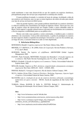 sendo atualmente o setor mais desenvolvido no que diz respeito aos negócios eletrônicos,
principalmente porque são serviços que conquistaram a confiança dos clientes.
O maior problema levantado é a restrição de locais de entrega, invalidando a idéia de
um comércio sem fronteiras, uma vez que os custos logísticos são muito elevados para manter
esse tipo de serviço em locais de difícil acesso.
Além da questão logística, outro grande problema identificado no comércio eletrônico
é a falta de confiança dos consumidores em relação às empresas virtuais. Talvez por isso, esse
tipo de negócio esteja tão desenvolvido nos Estados Unidos e pouco difundido ainda no
Brasil. Nesse aspecto, a questão cultural torna-se relevante aos investimentos em e-commerce,
a fim de conquistar a credibilidade junto ao seu público alvo.
Mesmo com todas essas questões a serem contornadas, a tendência para o comércio
eletrônico é de crescimento. Como já dito anteriormente, a quebra do paradigma na maneira
de fazer negócios aliados à expansão da tecnologia é irreversível, o que nos faz acreditar que,
ao longo dos anos, o consumo tornar-se-á cada vez mais digitalizado.
9. Referências Bibliográficas
BOWERSOX, Donald J. Logística empresarial. São Paulo: Editora Atlas, 2001.
BREMER, C.F: ORTEGA, L. M. (2000). Redes de Cooperação. Revista Produtos e Serviços,
nº 12, cap 4, Banas.
BURNSON, Patrick. The logistics of e-fulfillment. ABI/INFORM Global: Logistic
Management, 2002.
FLEURY, Paulo Fernando, MONTEIRO, Fernando José Retumba C. O desafio logístico do
e-commerce. São Paulo: Revista Tecnologística, ano VI, n.56, p. 34-40, jul.2000.
MERLO, Elizabeth. O desafio da logística no E-commerce. Vitória: Universidade Federal do
Espírito Santo, 2002.
MÜLLER, Geraldo. Negócios na Web: eficiência, competitividade e planejamento estratégico
empresarial. Rio Claro: DEPLAN – IGCE – UNESP, 2002.
PORTER, Michael E. Vantagem Competitiva. Rio de Janeiro: Editora Campus, 1989.
SILVA, Antônio Alvino Filho. Comércio Eletrônico: Marketing, Segurança, Aspectos legais
e Logística. Universidade Federal de Santa Catarina, 2000.
SILVESTRI, Luís A. Avaliação de um site de comércio eletrônico utilizando a metodologia
multicritério de apoio à decisão – MCDA. Escola de engenharia de São Carlos USP,
2002.
TURBAN, Efraim, RAINER, R. Kelly Jr., POTTER, Richard E. Administração de
Tecnologia da Informação. Rio de Janeiro: Editora Campus, 2003.
Sites
- http://www.br-business.com.br/ brb/abc.htm
- http://www.ecommercetimes.com/success_stories/success-ebay.shtml
- http://www.e-commerce.org.br/Artigos_Sua_Empresa/E-
commerce_investe_na%20estrutura_e_agilidade.htm
- http://www.mackenzie.com.br/online/online24/inf024.htm
 