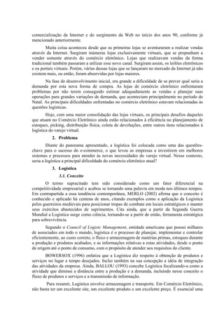 comercialização da Internet e do surgimento da Web no início dos anos 90, conforme já
mencionado anteriormente.
Muita coisa aconteceu desde que as primeiras lojas se aventuraram a realizar vendas
através da Internet. Surgiram inúmeras lojas exclusivamente virtuais, que se propunham a
vender somente através do comércio eletrônico. Lojas que realizavam vendas da forma
tradicional também passaram a utilizar esse novo canal. Surgiram assim, os leilões eletrônicos
e os portais virtuais. Porém, várias dessas lojas que se lançaram no mercado da Internet já não
existem mais, ou então, foram absorvidas por lojas maiores.
Na fase de desenvolvimento inicial, era grande a dificuldade de se prever qual seria a
demanda por esta nova forma de compra. As lojas de comércio eletrônico enfrentaram
problemas por não terem conseguido estimar adequadamente as vendas e planejar suas
operações para grandes variações de demanda, que aconteciam principalmente no período de
Natal. As principais dificuldades enfrentadas no comércio eletrônico estavam relacionadas às
questões logísticas.
Hoje, com uma maior consolidação das lojas virtuais, os principais desafios daqueles
que atuam no Comércio Eletrônico ainda estão relacionados à eficiência no planejamento de
estoques, picking, distribuição física, coleta de devoluções, entre outros itens relacionados à
logística do varejo virtual.
2. Problema
Diante do panorama apresentado, a logística foi colocada como uma das questões-
chave para o sucesso do e-commerce, o que levou as empresas a investirem em melhores
sistemas e processos para atender às novas necessidades do varejo virtual. Nesse contexto,
seria a logística a principal dificuldade do comércio eletrônico atual?
3. Logística
3.1. Conceito
O termo supracitado tem sido considerado como um fator diferencial na
competitividade empresarial e acabou se tornando uma palavra em moda nos últimos tempos.
Em contrapartida a essa tendência contemporânea, MERLO (2002) afirma que o conceito é
conhecido e aplicado há centena de anos, citando exemplos como a aplicação da Logística
pelos guerreiros medievais para posicionar tropas de combate em locais estratégicos e manter
seus exércitos abastecidos de suprimentos. Cita ainda, que a partir da Segunda Guerra
Mundial a Logística surge como ciência, tornando-se a partir de então, ferramenta estratégica
para sobrevivência.
Segundo o Council of Logistc Management, entidade americana que possui milhares
de associados em todo o mundo, logística é o processo de planejar, implementar e controlar
eficientemente, ao custo correto, o fluxo e armazenagem de matérias primas, estoques durante
a produção e produtos acabados, e as informações relativas a estas atividades, desde o ponto
de origem até o ponto de consumo, com o propósito de atender aos requisitos do cliente.
BOWERSOX (1996) enfatiza que a Logística diz respeito à obtenção de produtos e
serviços no lugar e tempo desejados. Inclui também na sua concepção a idéia de integração
das atividades da empresa. Ainda, BALLOU (1993) concebe Logística focalizando-a como a
atividade que diminui a distância entre a produção e a demanda, incluindo nesse conceito o
fluxo de produtos e serviços e a transmissão de informação.
Para resumir, Logística envolve armazenagem e transporte. Em Comércio Eletrônico,
não basta ter um excelente site, um excelente produto e um excelente preço. É essencial uma
 