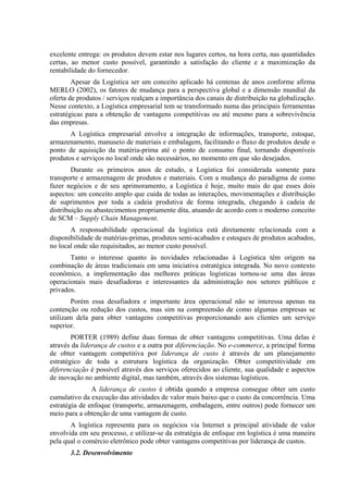 excelente entrega: os produtos devem estar nos lugares certos, na hora certa, nas quantidades
certas, ao menor custo possível, garantindo a satisfação do cliente e a maximização da
rentabilidade do fornecedor.
Apesar da Logística ser um conceito aplicado há centenas de anos conforme afirma
MERLO (2002), os fatores de mudança para a perspectiva global e a dimensão mundial da
oferta de produtos / serviços realçam a importância dos canais de distribuição na globalização.
Nesse contexto, a Logística empresarial tem se transformado numa das principais ferramentas
estratégicas para a obtenção de vantagens competitivas ou até mesmo para a sobrevivência
das empresas.
A Logística empresarial envolve a integração de informações, transporte, estoque,
armazenamento, manuseio de materiais e embalagem, facilitando o fluxo de produtos desde o
ponto de aquisição da matéria-prima até o ponto de consumo final, tornando disponíveis
produtos e serviços no local onde são necessários, no momento em que são desejados.
Durante os primeiros anos de estudo, a Logística foi considerada somente para
transporte e armazenagem de produtos e materiais. Com a mudança do paradigma de como
fazer negócios e de seu aprimoramento, a Logística é hoje, muito mais do que esses dois
aspectos: um conceito amplo que cuida de todas as interações, movimentações e distribuição
de suprimentos por toda a cadeia produtiva de forma integrada, chegando à cadeia de
distribuição ou abastecimentos propriamente dita, atuando de acordo com o moderno conceito
de SCM – Supply Chain Management.
A responsabilidade operacional da logística está diretamente relacionada com a
disponibilidade de matérias-primas, produtos semi-acabados e estoques de produtos acabados,
no local onde são requisitados, ao menor custo possível.
Tanto o interesse quanto às novidades relacionadas à Logística têm origem na
combinação de áreas tradicionais em uma iniciativa estratégica integrada. No novo contexto
econômico, a implementação das melhores práticas logísticas tornou-se uma das áreas
operacionais mais desafiadoras e interessantes da administração nos setores públicos e
privados.
Porém essa desafiadora e importante área operacional não se interessa apenas na
contenção ou redução dos custos, mas sim na compreensão de como algumas empresas se
utilizam dela para obter vantagens competitivas proporcionando aos clientes um serviço
superior.
PORTER (1989) define duas formas de obter vantagens competitivas. Uma delas é
através da liderança de custos e a outra por diferenciação. No e-commerce, a principal forma
de obter vantagem competitiva por liderança de custo é através de um planejamento
estratégico de toda a estrutura logística da organização. Obter competitividade em
diferenciação é possível através dos serviços oferecidos ao cliente, sua qualidade e aspectos
de inovação no ambiente digital, mas também, através dos sistemas logísticos.
A liderança de custos é obtida quando a empresa consegue obter um custo
cumulativo da execução das atividades de valor mais baixo que o custo da concorrência. Uma
estratégia de enfoque (transporte, armazenagem, embalagem, entre outros) pode fornecer um
meio para a obtenção de uma vantagem de custo.
A logística representa para os negócios via Internet a principal atividade de valor
envolvida em seu processo, e utilizar-se da estratégia de enfoque em logística é uma maneira
pela qual o comércio eletrônico pode obter vantagens competitivas por liderança de custos.
3.2. Desenvolvimento
 