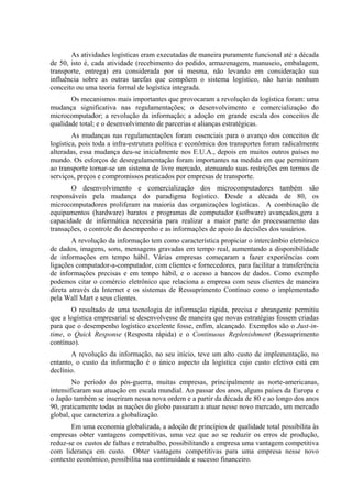 As atividades logísticas eram executadas de maneira puramente funcional até a década
de 50, isto é, cada atividade (recebimento do pedido, armazenagem, manuseio, embalagem,
transporte, entrega) era considerada por si mesma, não levando em consideração sua
influência sobre as outras tarefas que compõem o sistema logístico, não havia nenhum
conceito ou uma teoria formal de logística integrada.
Os mecanismos mais importantes que provocaram a revolução da logística foram: uma
mudança significativa nas regulamentações; o desenvolvimento e comercialização do
microcomputador; a revolução da informação; a adoção em grande escala dos conceitos de
qualidade total; e o desenvolvimento de parcerias e alianças estratégicas.
As mudanças nas regulamentações foram essenciais para o avanço dos conceitos de
logística, pois toda a infra-estrutura política e econômica dos transportes foram radicalmente
alteradas, essa mudança deu-se inicialmente nos E.U.A., depois em muitos outros países no
mundo. Os esforços de desregulamentação foram importantes na medida em que permitiram
ao transporte tornar-se um sistema de livre mercado, atenuando suas restrições em termos de
serviços, preços e compromissos praticados por empresas de transporte.
O desenvolvimento e comercialização dos microcomputadores também são
responsáveis pela mudança do paradigma logístico. Desde a década de 80, os
microcomputadores proliferam na maioria das organizações logísticas. A combinação de
equipamentos (hardware) baratos e programas de computador (software) avançados,gera a
capacidade de informática necessária para realizar a maior parte do processamento das
transações, o controle do desempenho e as informações de apoio às decisões dos usuários.
A revolução da informação tem como característica propiciar o intercâmbio eletrônico
de dados, imagens, sons, mensagens gravadas em tempo real, aumentando a disponibilidade
de informações em tempo hábil. Várias empresas começaram a fazer experiências com
ligações computador-a-computador, com clientes e fornecedores, para facilitar a transferência
de informações precisas e em tempo hábil, e o acesso a bancos de dados. Como exemplo
podemos citar o comércio eletrônico que relaciona a empresa com seus clientes de maneira
direta através da Internet e os sistemas de Ressuprimento Contínuo como o implementado
pela Wall Mart e seus clientes.
O resultado de uma tecnologia de informação rápida, precisa e abrangente permitiu
que a logística empresarial se desenvolvesse de maneira que novas estratégias fossem criadas
para que o desempenho logístico excelente fosse, enfim, alcançado. Exemplos são o Just-in-
time, o Quick Response (Resposta rápida) e o Continuous Replenishment (Ressuprimento
contínuo).
A revolução da informação, no seu início, teve um alto custo de implementação, no
entanto, o custo da informação é o único aspecto da logística cujo custo efetivo está em
declínio.
No período do pós-guerra, muitas empresas, principalmente as norte-americanas,
intensificaram sua atuação em escala mundial. Ao passar dos anos, alguns países da Europa e
o Japão também se inseriram nessa nova ordem e a partir da década de 80 e ao longo dos anos
90, praticamente todas as nações do globo passaram a atuar nesse novo mercado, um mercado
global, que caracteriza a globalização.
Em uma economia globalizada, a adoção de princípios de qualidade total possibilita às
empresas obter vantagens competitivas, uma vez que ao se reduzir os erros de produção,
reduz-se os custos de falhas e retrabalho, possibilitando a empresa uma vantagem competitiva
com liderança em custo. Obter vantagens competitivas para uma empresa nesse novo
contexto econômico, possibilita sua continuidade e sucesso financeiro.
 