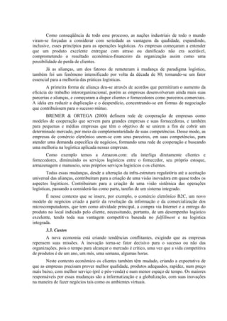 Como conseqüência de todo esse processo, as nações industriais de todo o mundo
viram-se forçadas a considerar com seriedade as vantagens da qualidade, expandindo,
inclusive, esses princípios para as operações logísticas. As empresas começaram a entender
que um produto excelente entregue com atraso ou danificado não era aceitável,
comprometendo o resultado econômico-financeiro da organização assim como uma
possibilidade de perda de clientes.
Já as alianças, um dos fatores de remeteram à mudança de paradigma logístico,
também foi um fenômeno intensificado por volta da década de 80, tornando-se um fator
essencial para a melhoria das práticas logísticas.
A primeira forma de aliança deu-se através de acordos que permitiram o aumento da
eficácia do trabalho interorganizacional, porém as empresas desenvolveram ainda mais suas
parcerias e alianças, e começaram a dispor clientes e fornecedores como parceiros comerciais.
A idéia era reduzir a duplicação e o desperdício, concentrando-se em formas de negociação
que contribuíssem para o sucesso mútuo.
BREMER & ORTEGA (2000) definem rede de cooperação de empresas como
modelos de cooperação que servem para grandes empresas e suas fornecedoras, e também
para pequenas e médias empresas que têm o objetivo de se unirem a fim de cobrir um
determinado mercado, por meio da complementaridade de suas competências. Desse modo, as
empresas de comércio eletrônico unem-se com seus parceiros, em suas competências, para
atender uma demanda específica de negócios, formando uma rede de cooperação e buscando
uma melhoria na logística aplicada nessas empresas.
Como exemplo temos a Amazon.com: ela interliga diretamente clientes e
fornecedores, diminuindo os serviços logísticos entre o fornecedor, seu próprio estoque,
armazenagem e manuseio, seus próprios serviços logísticos e os clientes.
Todas essas mudanças, desde a alteração da infra-estrutura regulatória até a aceitação
universal das alianças, contribuíram para a criação de uma visão inovadora em quase todos os
aspectos logísticos. Contribuíram para a criação de uma visão sistêmica das operações
logísticas, passando a considerá-las como parte, tarefas de um sistema integrado.
É nesse contexto que se insere, por exemplo, o comércio eletrônico B2C, um novo
modelo de negócios criado a partir da revolução da informação e da comercialização dos
microcomputadores, que tem como atividade principal, a compra via Internet e a entrega do
produto no local indicado pelo cliente, necessitando, portanto, de um desempenho logístico
excelente, tendo toda sua vantagem competitiva baseada no fulfillment e na logística
integrada.
3.3. Custos
A nova economia está criando tendências conflitantes, exigindo que as empresas
repensem suas missões. A inovação torna-se fator decisivo para o sucesso ou não das
organizações, pois o tempo para alcançar o mercado é crítico, uma vez que a vida competitiva
de produtos é de um ano, um mês, uma semana, algumas horas.
Neste contexto econômico os clientes também têm mudado, criando a expectativa de
que as empresas precisam prover melhor qualidade, produtos adequados, rapidez, num preço
mais baixo, com melhor serviço (pré e pós-venda) e num menor espaço de tempo. Os maiores
responsáveis por essas mudanças são a informatização e a globalização, com suas inovações
na maneira de fazer negócios tais como os ambientes virtuais.
 