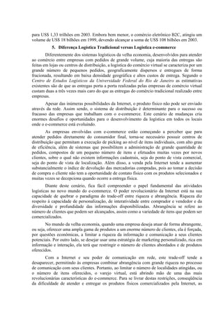 para US$ 1,33 trilhões em 2003. Embora bem menor, o comércio eletrônico B2C, atingiu um
volume de US$ 18 bilhões em 1999, devendo alcançar a soma de US$ 108 bilhões em 2003.
5. Diferença Logística Tradicional versus Logística e-commerce
Diferentemente dos sistemas logísticos da velha economia, desenvolvidos para atender
ao comércio entre empresas com pedidos de grande volume, cuja maioria das entregas são
feitas em lojas ou centros de distribuição, a logística do comércio virtual se caracteriza por um
grande número de pequenos pedidos, geograficamente dispersos e entregues de forma
fracionada, resultando em baixa densidade geográfica e altos custos de entrega. Segundo o
Centro de Estudos Logísticos da Universidade Federal do Rio de Janeiro as estimativas
existentes são de que as entregas porta a porta realizadas pelas empresas de comércio virtual
custam duas a três vezes mais caro do que as entregas do comércio tradicional realizado entre
empresas.
Apesar das inúmeras possibilidades da Internet, o produto físico não pode ser enviado
através da rede. Assim sendo, o sistema de distribuição é determinante para o sucesso ou
fracasso das empresas que trabalham com o e-commerce. Este cenário de mudanças cria
enormes desafios e oportunidades para o desenvolvimento da logística em todos os locais
onde o e-commerce está evoluindo.
As empresas envolvidas com e-commerce estão começando a perceber que para
atender pedidos diretamente do consumidor final, torna-se necessário possuir centros de
distribuição que permitam a execução de picking ao nível de itens individuais, com alto grau
de eficiência, além de sistemas que possibilitem a administração de grande quantidade de
pedidos, compostos de um pequeno número de itens e efetuados muitas vezes por novos
clientes, sobre o qual não existem informações cadastrais, seja do ponto de vista comercial,
seja do ponto de vista de localização. Além disso, a venda pela Internet tende a aumentar
substancialmente o índice de devolução das mercadorias compradas, pois ao tomar a decisão
de compra o cliente não tem a oportunidade de contato físico com os produtos selecionados e
muitas vezes se decepciona quando ocorre a entrega física.
Diante deste cenário, fica fácil compreender o papel fundamental das atividades
logísticas no novo mundo do e-commerce. O poder revolucionário da Internet está na sua
capacidade de quebrar o paradigma do trade-off entre riqueza e abrangência. Riqueza diz
respeito à capacidade de personalização, de interatividade entre comprador e vendedor e da
diversidade e profundidade das informações disponibilizadas. Abrangência se refere ao
número de clientes que podem ser alcançados, assim como a variedade de itens que podem ser
comercializados.
No mundo da velha economia, quando uma empresa deseja atuar de forma abrangente,
ou seja, oferecer uma ampla gama de produtos a um enorme número de clientes, ela é forçada,
por questões econômicas, a limitar a riqueza da informação e comunicação a seus clientes
potenciais. Por outro lado, se desejar usar uma estratégia de marketing personalizado, rica em
informação e interação, ela terá que restringir o número de clientes abordados e de produtos
oferecidos.
Com a Internet e seu poder de comunicação em rede, este trade-off tende a
desaparecer, permitindo às empresas combinar abrangência com grande riqueza no processo
de comunicação com seus clientes. Portanto, ao limitar o número de localidades atingidas, ou
o número de itens oferecidos, o varejo virtual, está abrindo mão de uma das mais
revolucionárias características do e-commerce. Para se livrar destas restrições, conseqüência
da dificuldade de atender e entregar os produtos físicos comercializados pela Internet, as
 
