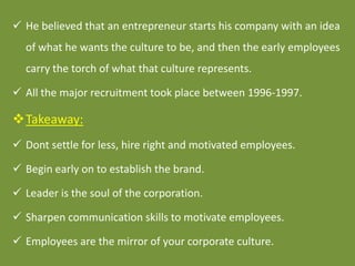  He believed that an entrepreneur starts his company with an idea
of what he wants the culture to be, and then the early ...