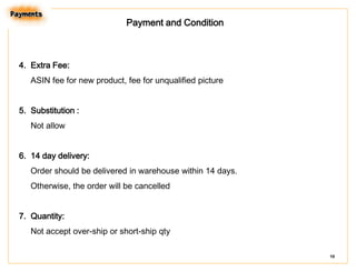 Payment and Condition

4. Extra Fee:
ASIN fee for new product, fee for unqualified picture
5. Substitution :
Not allow
6. 14 day delivery:
Order should be delivered in warehouse within 14 days.
Otherwise, the order will be cancelled

7. Quantity:
Not accept over-ship or short-ship qty
10

 