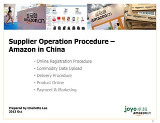 Supplier Operation Procedure –
Amazon in China
• Online Registration Procedure
• Commodity Data Upload

• Delivery Procedure
• Product Online
• Payment & Marketing

Prepared by Charlotte Lee
2013 Oct
1

 