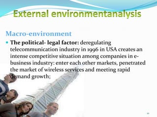 Macro-environment
 The political- legal factor: deregulating

telecommunication industry in 1996 in USA creates an
intense competitive situation among companies in ebusiness industry: enter each other markets, penetrated
the market of wireless services and meeting rapid
demand growth;

10/29/2013

10

 