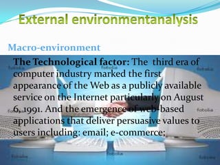 Macro-environment
The Technological factor: The third era of
computer industry marked the first
appearance of the Web as a publicly available
service on the Internet particularly on August
6, 1991. And the emergence of web-based
applications that deliver persuasive values to
users including: email; e-commerce;
10/29/2013

11

 