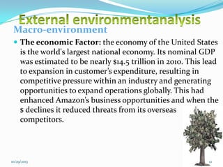 Macro-environment
 The economic Factor: the economy of the United States

is the world's largest national economy. Its nominal GDP
was estimated to be nearly $14.5 trillion in 2010. This lead
to expansion in customer’s expenditure, resulting in
competitive pressure within an industry and generating
opportunities to expand operations globally. This had
enhanced Amazon’s business opportunities and when the
$ declines it reduced threats from its overseas
competitors.

10/29/2013

12

 