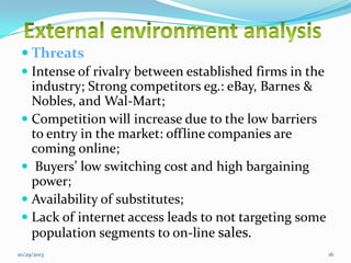  Threats
 Intense of rivalry between established firms in the
industry; Strong competitors eg.: eBay, Barnes &
Nobles, and Wal-Mart;
 Competition will increase due to the low barriers
to entry in the market: offline companies are
coming online;
 Buyers’ low switching cost and high bargaining
power;
 Availability of substitutes;
 Lack of internet access leads to not targeting some
population segments to on-line sales.
10/29/2013

16

 