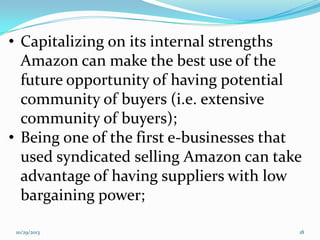 • Capitalizing on its internal strengths
Amazon can make the best use of the
future opportunity of having potential
community of buyers (i.e. extensive
community of buyers);
• Being one of the first e-businesses that
used syndicated selling Amazon can take
advantage of having suppliers with low
bargaining power;
10/29/2013

18

 