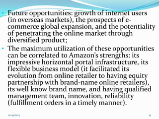 • Future opportunities: growth of internet users

(in overseas markets), the prospects of ecommerce global expansion, and the potentiality
of penetrating the online market through
diversified product;
• The maximum utilization of these opportunities
can be correlated to Amazon’s strengths: its
impressive horizontal portal infrastructure, its
flexible business model (it facilitated its
evolution from online retailer to having equity
partnership with brand-name online retailers),
its well know brand name, and having qualified
management team, innovation, reliability
(fulfillment orders in a timely manner).
10/29/2013

19

 