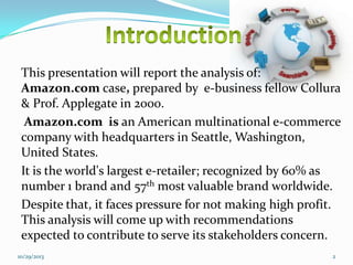 This presentation will report the analysis of:
Amazon.com case, prepared by e-business fellow Collura
& Prof. Applegate in 2000.
Amazon.com is an American multinational e-commerce
company with headquarters in Seattle, Washington,
United States.
It is the world's largest e-retailer; recognized by 60% as
number 1 brand and 57th most valuable brand worldwide.
Despite that, it faces pressure for not making high profit.
This analysis will come up with recommendations
expected to contribute to serve its stakeholders concern.
10/29/2013

2

 