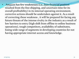 •

Amazon has few weaknesses (i.e., lean financial position
resulted from the free shipping, and uncertain time for its
overall profitability) in its internal operating environment,
corrective actions should be undertaken against it. As a result
of correcting these weakness , it will be prepared for facing any
future threats of the intense rivalry in the industry as a result of
low barriers to entry (high shift from offline to online business
operations), tough competitors, availability of substitutes,
losing wide range of segments in developing countries for not
having appropriate internet access and knowledge.

10/29/2013

20

 