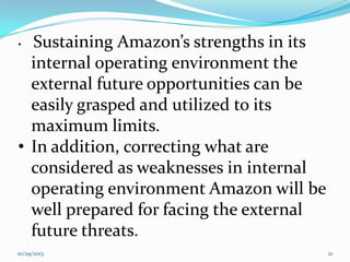 Sustaining Amazon’s strengths in its
internal operating environment the
external future opportunities can be
easily grasped and utilized to its
maximum limits.
• In addition, correcting what are
considered as weaknesses in internal
operating environment Amazon will be
well prepared for facing the external
future threats.
•

10/29/2013

21

 