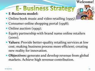 E-Business model:
 Online book music and video retailing (1995);
 Consumer online shopping portal (1998);
 Online auction (1999);
 Equity partnership with brand name online retailers

(2000).
 Values: Provide better-quality retailing services at low
cost; making business process more efficient; creating
new reality for innovation.
 Objectives: generate and develop revenue from global
markets. Achieve high revenue contribution.
10/29/2013

24

 