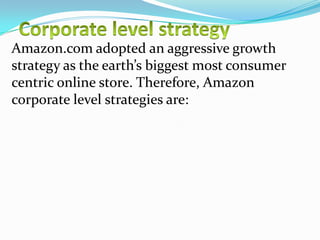 Amazon.com adopted an aggressive growth
strategy as the earth’s biggest most consumer
centric online store. Therefore, Amazon
corporate level strategies are:

 
