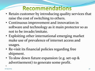 • Retain customer by introducing quality services that
raise the cost of switching to others.
• Continuous improvement and innovation in
software and technology as it main protector so as
not to be invade/imitate.
• Exploiting other international emerging market
make use of prevalence of internet access and
usages.
• Re-visit its financial policies regarding free
shipment.
• To slow down future expansion (e.g. set-up &
advertisement) to generate some profit.
•
10/29/2013

30

 
