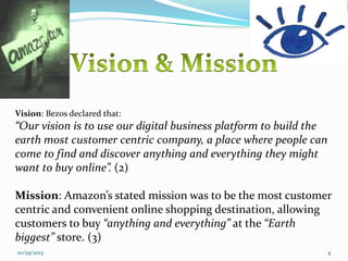 Vision: Bezos declared that:

“Our vision is to use our digital business platform to build the
earth most customer centric company, a place where people can
come to find and discover anything and everything they might
want to buy online”. (2)
Mission: Amazon’s stated mission was to be the most customer
centric and convenient online shopping destination, allowing
customers to buy “anything and everything” at the “Earth
biggest” store. (3)
10/29/2013

4

 