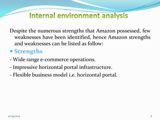 Despite the numerous strengths that Amazon possessed, few
weaknesses have been identified, hence Amazon strengths
and weaknesses can be listed as follow:

 Strengths
- Wide range e-commerce operations.
- Impressive horizontal portal infrastructure.
- Flexible business model i.e. horizontal portal.

10/29/2013

6

 