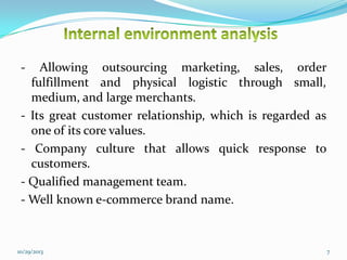 -

Allowing outsourcing marketing, sales, order
fulfillment and physical logistic through small,
medium, and large merchants.
- Its great customer relationship, which is regarded as
one of its core values.
- Company culture that allows quick response to
customers.
- Qualified management team.
- Well known e-commerce brand name.

10/29/2013

7

 