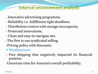 - Innovative advertising programme.

- Reliability i.e. fulfillment tight deadlines.
- Distribution centers with storage overcapacity.
- Protected innovations.
- Clean and easy-to-navigate site.
-The first to use syndicated selling.
-Pricing policy with discounts.
 Weaknesses
- Free shipping that negatively impacted its financial
position.
-Uncertain time for Amazon’s overall profitability.
10/29/2013

8

 