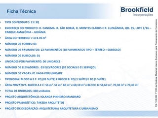 •

TIPO DO PRODUTO: 2 E 3Q

•

ENDEREÇO DO PRODUTO: R. CANUMA. R. SÃO BORJA, R. MONTES CLAROS E R. LUZILÂNDIA, QD. 95, LOTE 1/16 –
PARQUE AMAZÔNIA – GOIÂNIA

•

ÁREA DO TERRENO: 7.174.70 m²

•

NÚMERO DE TORRES: 03

•

NÚMERO DE PAVIMENTOS: 22 PAVIMENTOS (20 PAVIMENTOS TIPO + TÉRREO + SUBSOLO)

•

NÚMERO DE SUBSOLOS: 01

•

UNIDADES POR PAVIMENTO: 06 UNIDADES

•

NÚMERO DE ELEVADORES: 03 ELEVADORES (02 SOCIAIS E 01 SERVIÇO)

•

NÚMERO DE VAGAS: 01 VAGA POR UNIDADE

•

TIPOLOGIA: BLOCO A E C: 2Q (01 SUÍTE) E BLOCO B: 2Q (1 SUÍTE) E 3Q (1 SUÍTE)

•

ÁREA PRIVATIVA: BLOCO A E C: 56 m², 57 m², 60 m² e 60,10 m² e BLOCO B: 56,60 m², 70,30 m² e 70,40 m²

•

TOTAL DE UNIDADES: 360 unidades

•

PROJETO ARQUITETÔNICO: IOLANDA PINHEIRO MANDARO

•

PROJETO PAISAGÍSTICO: TAKEDA ARQUITETOS

•

PROJETO DE DECORAÇÃO: ARQUITETURAL ARQUITETURA E URBANISMO

R3 -183.286 1º CRI de Goiânia. Material Interno Exclusivo para Treinamento de Corretores.

Ficha Técnica

 