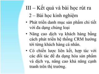 III – Kết quả và bài học rút ra
2 – Bài học kinh nghiệm
• Phát triển danh mục sản phẩm chi tiết
với đa dạng chủng loại
• Nâng cao dịch vụ khách hàng bằng
cách phát triển hệ thống CRM hướng
tới từng khách hàng cá nhân.
• Có chiến lược liên kết, hợp tác với
các đối tác để đa dạng hóa sản phẩm
và dịch vụ, nâng cao khả năng cạnh
tranh trên thị trường.

 